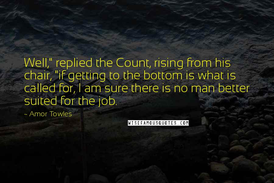 Amor Towles Quotes: Well," replied the Count, rising from his chair, "if getting to the bottom is what is called for, I am sure there is no man better suited for the job.