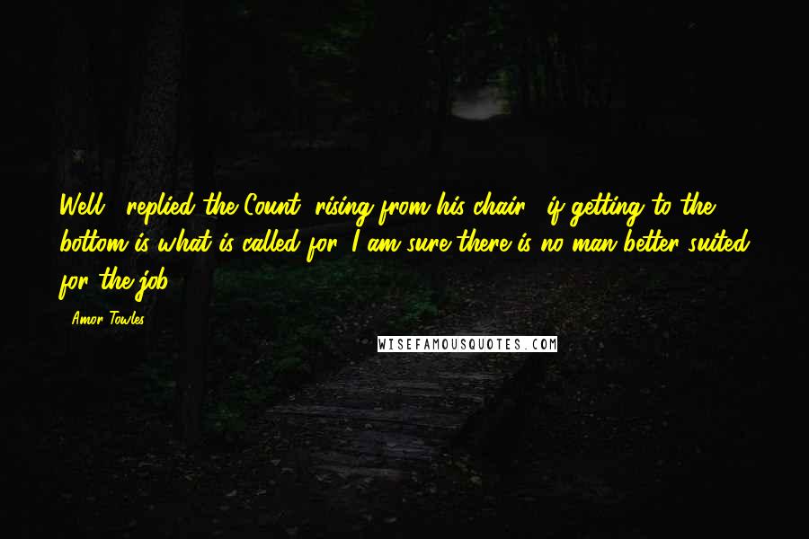 Amor Towles Quotes: Well," replied the Count, rising from his chair, "if getting to the bottom is what is called for, I am sure there is no man better suited for the job.