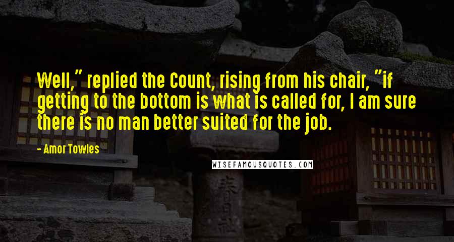 Amor Towles Quotes: Well," replied the Count, rising from his chair, "if getting to the bottom is what is called for, I am sure there is no man better suited for the job.