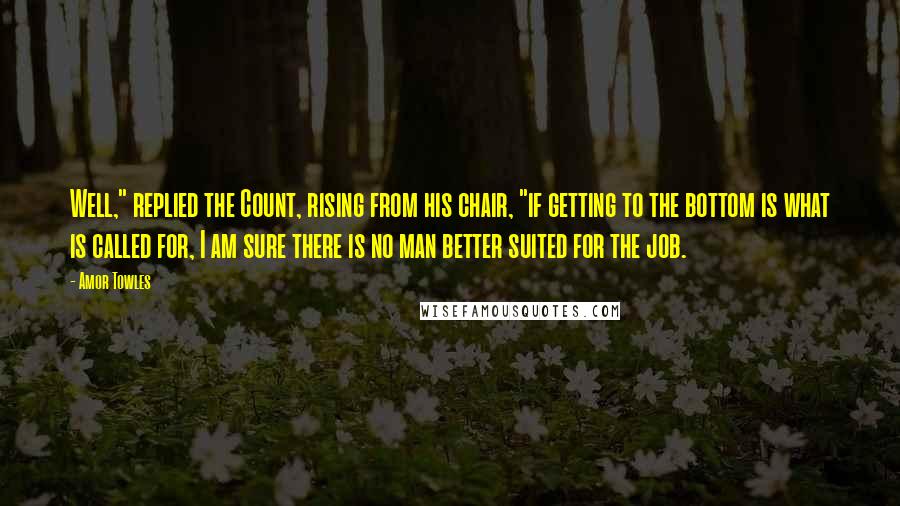 Amor Towles Quotes: Well," replied the Count, rising from his chair, "if getting to the bottom is what is called for, I am sure there is no man better suited for the job.