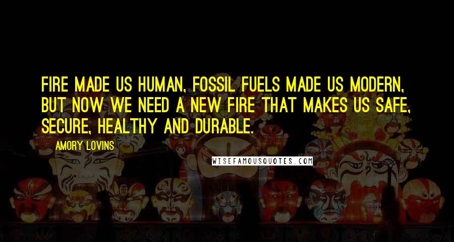 Amory Lovins Quotes: Fire made us human, fossil fuels made us modern, but now we need a new fire that makes us safe, secure, healthy and durable.