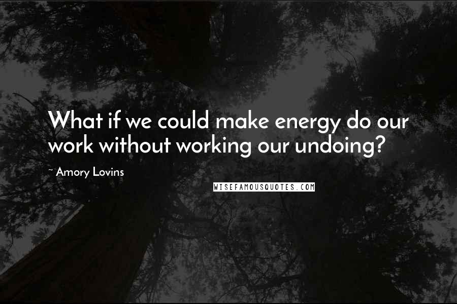 Amory Lovins Quotes: What if we could make energy do our work without working our undoing?