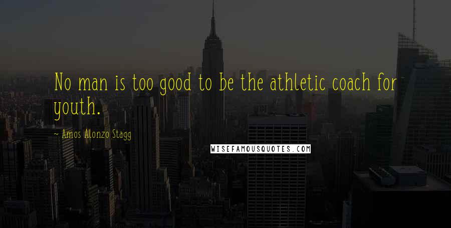 Amos Alonzo Stagg Quotes: No man is too good to be the athletic coach for youth.