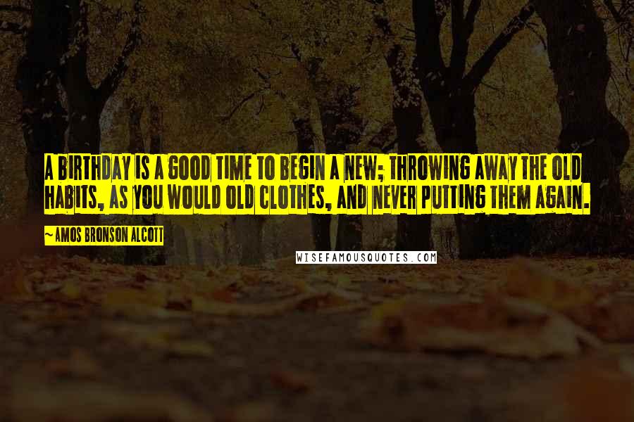 Amos Bronson Alcott Quotes: A birthday is a good time to begin a new; throwing away the old habits, as you would old clothes, and never putting them again.