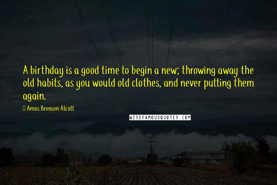 Amos Bronson Alcott Quotes: A birthday is a good time to begin a new; throwing away the old habits, as you would old clothes, and never putting them again.