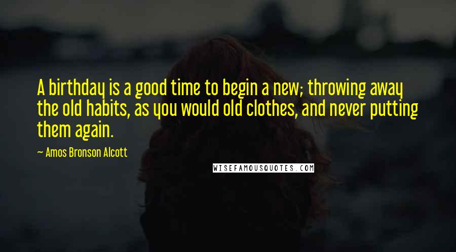 Amos Bronson Alcott Quotes: A birthday is a good time to begin a new; throwing away the old habits, as you would old clothes, and never putting them again.