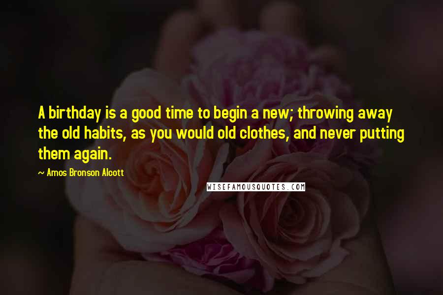 Amos Bronson Alcott Quotes: A birthday is a good time to begin a new; throwing away the old habits, as you would old clothes, and never putting them again.