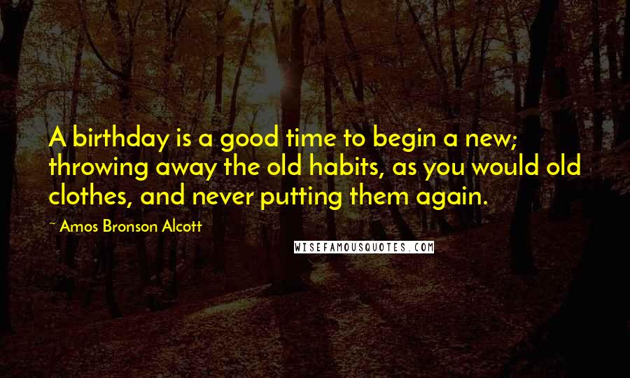 Amos Bronson Alcott Quotes: A birthday is a good time to begin a new; throwing away the old habits, as you would old clothes, and never putting them again.