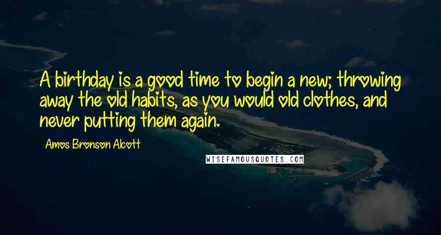 Amos Bronson Alcott Quotes: A birthday is a good time to begin a new; throwing away the old habits, as you would old clothes, and never putting them again.