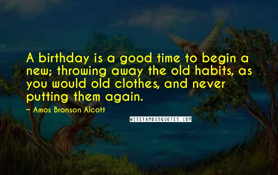 Amos Bronson Alcott Quotes: A birthday is a good time to begin a new; throwing away the old habits, as you would old clothes, and never putting them again.