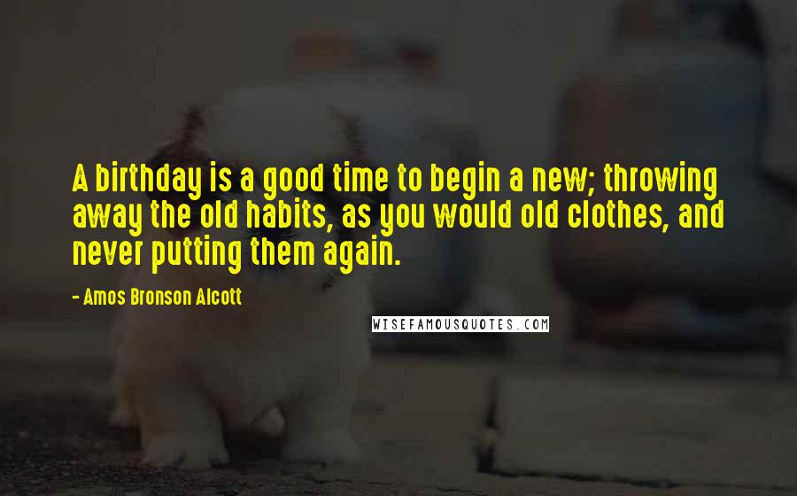 Amos Bronson Alcott Quotes: A birthday is a good time to begin a new; throwing away the old habits, as you would old clothes, and never putting them again.