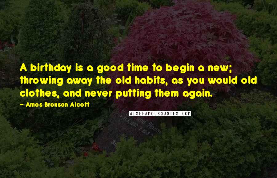 Amos Bronson Alcott Quotes: A birthday is a good time to begin a new; throwing away the old habits, as you would old clothes, and never putting them again.