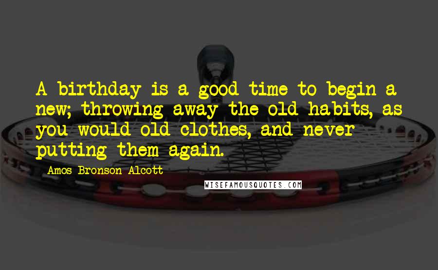 Amos Bronson Alcott Quotes: A birthday is a good time to begin a new; throwing away the old habits, as you would old clothes, and never putting them again.