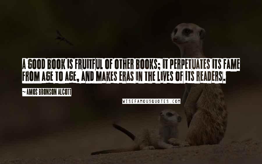 Amos Bronson Alcott Quotes: A good book is fruitful of other books; it perpetuates its fame from age to age, and makes eras in the lives of its readers.