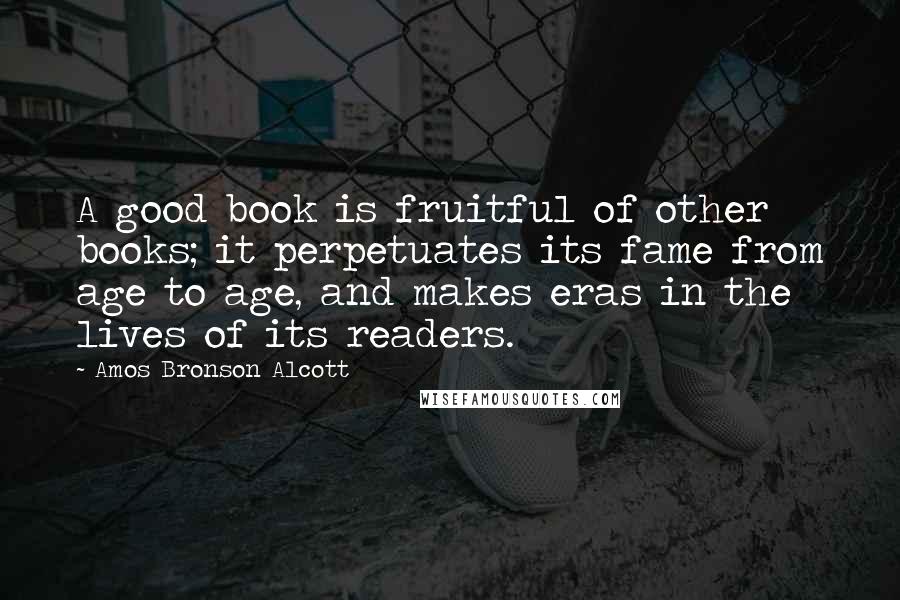 Amos Bronson Alcott Quotes: A good book is fruitful of other books; it perpetuates its fame from age to age, and makes eras in the lives of its readers.