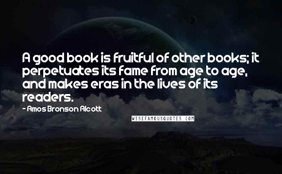 Amos Bronson Alcott Quotes: A good book is fruitful of other books; it perpetuates its fame from age to age, and makes eras in the lives of its readers.