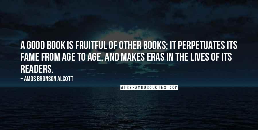 Amos Bronson Alcott Quotes: A good book is fruitful of other books; it perpetuates its fame from age to age, and makes eras in the lives of its readers.