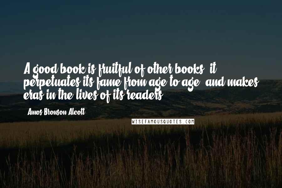 Amos Bronson Alcott Quotes: A good book is fruitful of other books; it perpetuates its fame from age to age, and makes eras in the lives of its readers.
