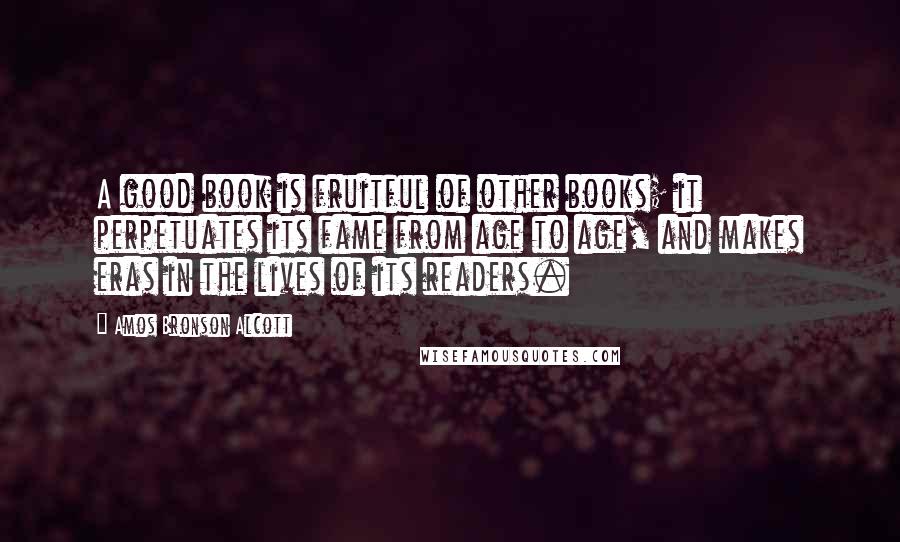 Amos Bronson Alcott Quotes: A good book is fruitful of other books; it perpetuates its fame from age to age, and makes eras in the lives of its readers.