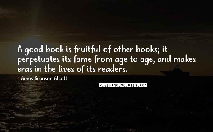 Amos Bronson Alcott Quotes: A good book is fruitful of other books; it perpetuates its fame from age to age, and makes eras in the lives of its readers.