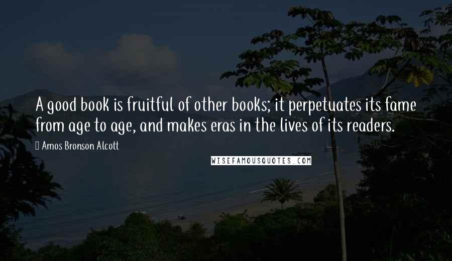 Amos Bronson Alcott Quotes: A good book is fruitful of other books; it perpetuates its fame from age to age, and makes eras in the lives of its readers.