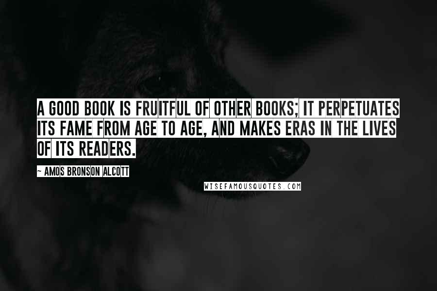 Amos Bronson Alcott Quotes: A good book is fruitful of other books; it perpetuates its fame from age to age, and makes eras in the lives of its readers.