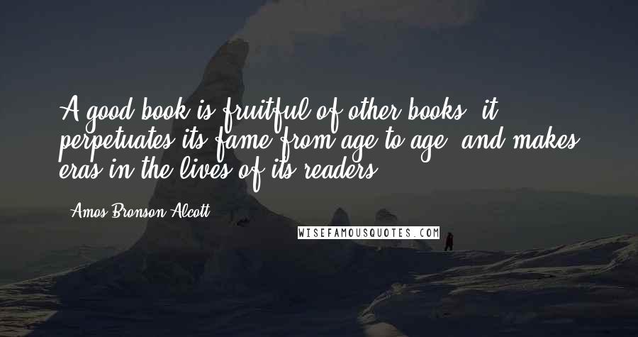 Amos Bronson Alcott Quotes: A good book is fruitful of other books; it perpetuates its fame from age to age, and makes eras in the lives of its readers.