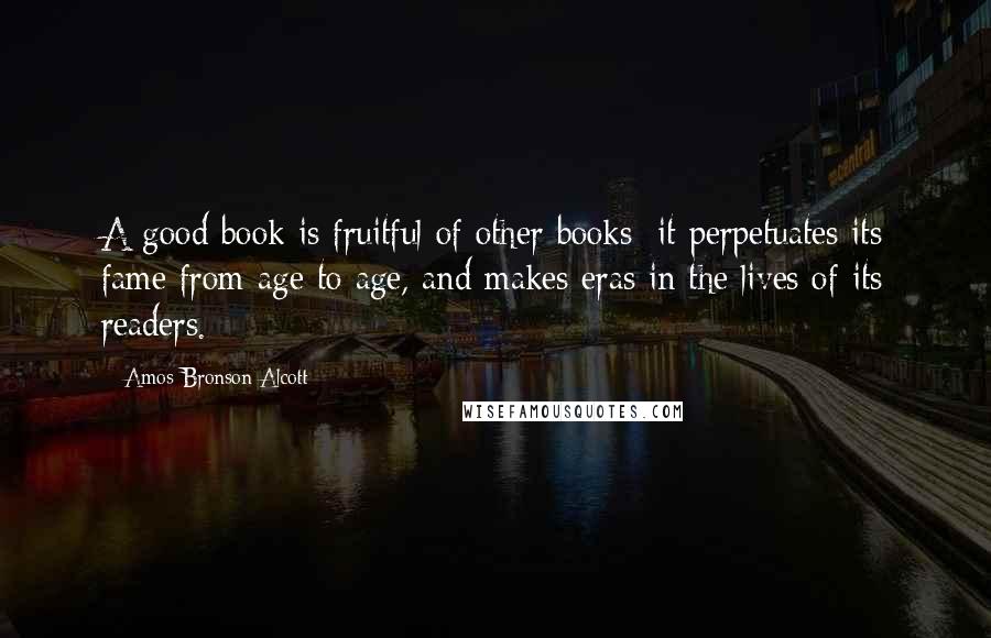 Amos Bronson Alcott Quotes: A good book is fruitful of other books; it perpetuates its fame from age to age, and makes eras in the lives of its readers.