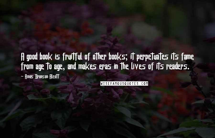 Amos Bronson Alcott Quotes: A good book is fruitful of other books; it perpetuates its fame from age to age, and makes eras in the lives of its readers.