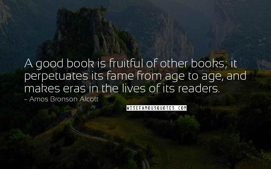 Amos Bronson Alcott Quotes: A good book is fruitful of other books; it perpetuates its fame from age to age, and makes eras in the lives of its readers.