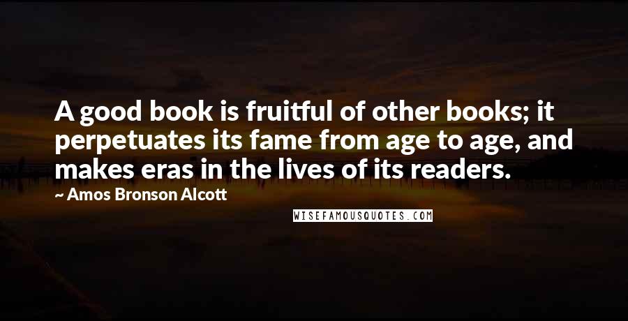 Amos Bronson Alcott Quotes: A good book is fruitful of other books; it perpetuates its fame from age to age, and makes eras in the lives of its readers.