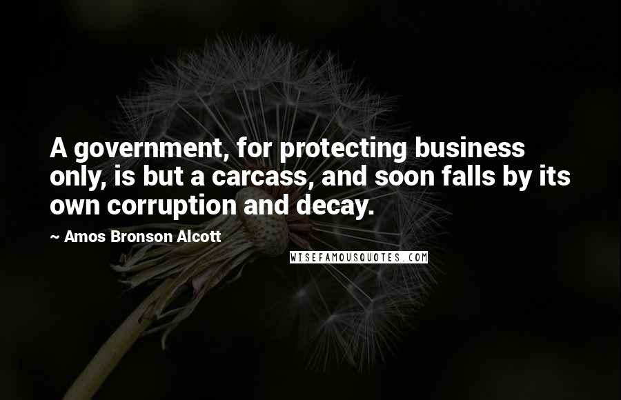 Amos Bronson Alcott Quotes: A government, for protecting business only, is but a carcass, and soon falls by its own corruption and decay.