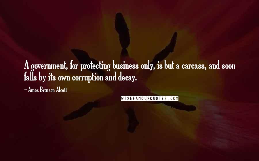 Amos Bronson Alcott Quotes: A government, for protecting business only, is but a carcass, and soon falls by its own corruption and decay.