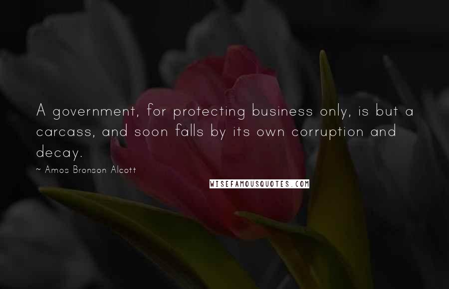 Amos Bronson Alcott Quotes: A government, for protecting business only, is but a carcass, and soon falls by its own corruption and decay.