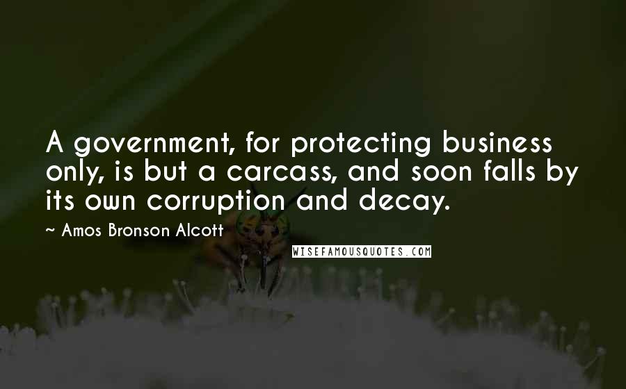 Amos Bronson Alcott Quotes: A government, for protecting business only, is but a carcass, and soon falls by its own corruption and decay.