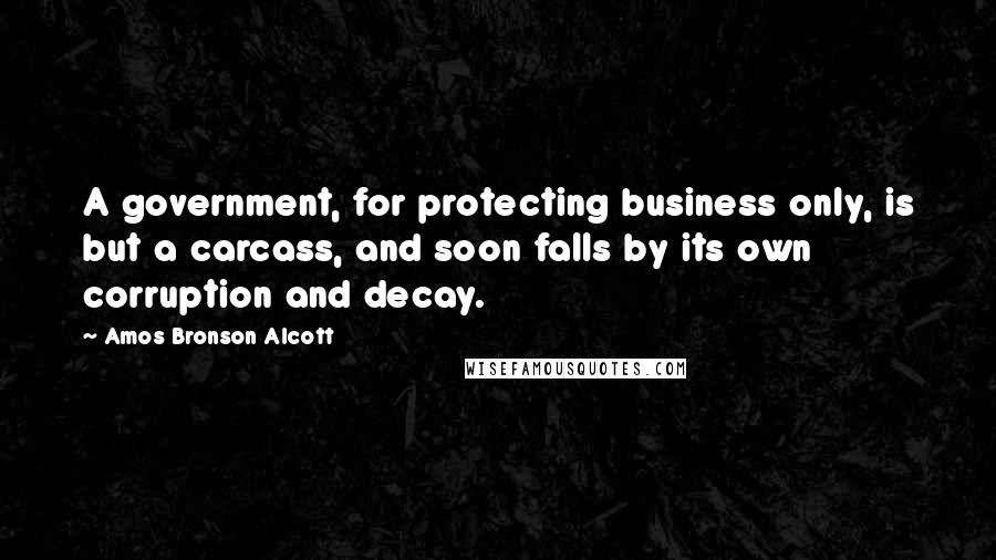 Amos Bronson Alcott Quotes: A government, for protecting business only, is but a carcass, and soon falls by its own corruption and decay.