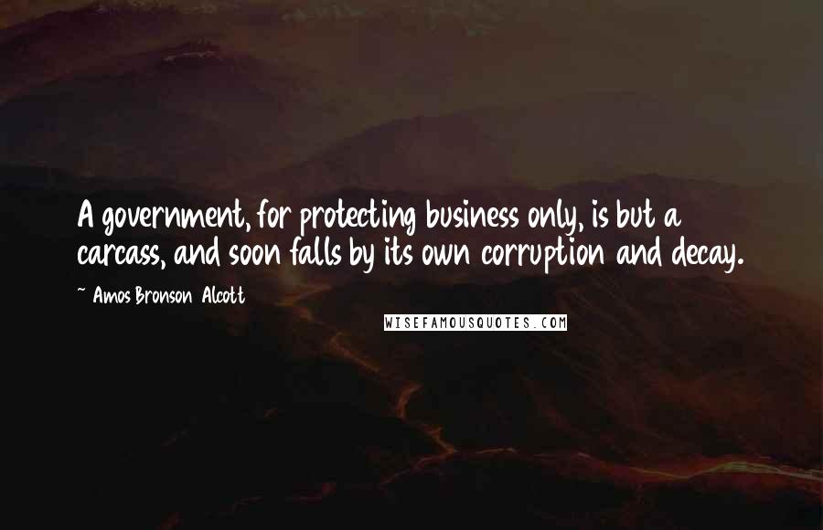 Amos Bronson Alcott Quotes: A government, for protecting business only, is but a carcass, and soon falls by its own corruption and decay.