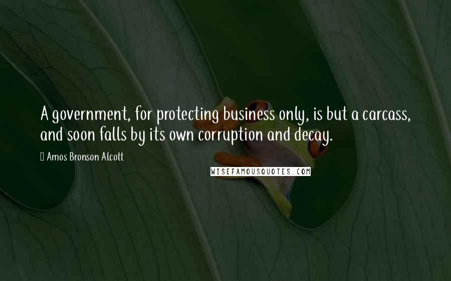 Amos Bronson Alcott Quotes: A government, for protecting business only, is but a carcass, and soon falls by its own corruption and decay.