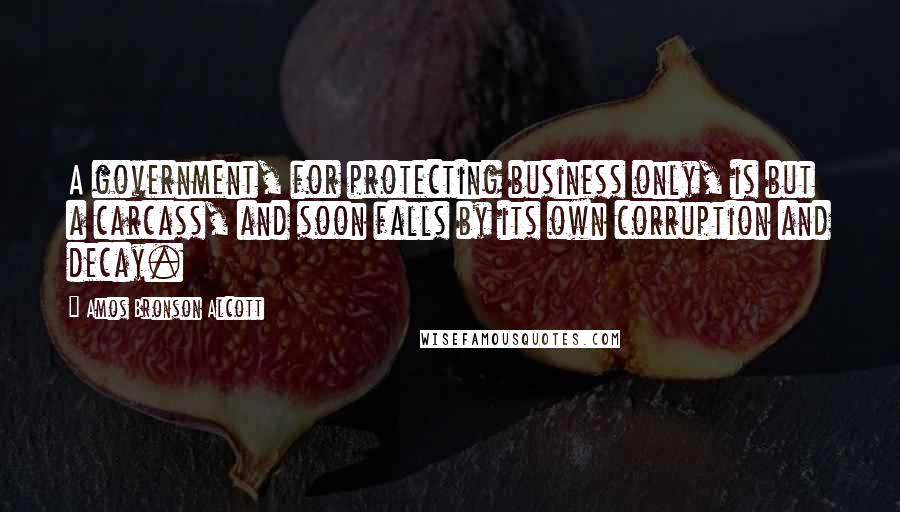 Amos Bronson Alcott Quotes: A government, for protecting business only, is but a carcass, and soon falls by its own corruption and decay.