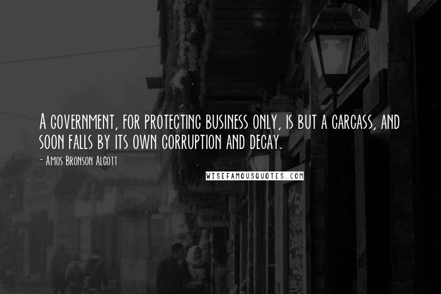 Amos Bronson Alcott Quotes: A government, for protecting business only, is but a carcass, and soon falls by its own corruption and decay.