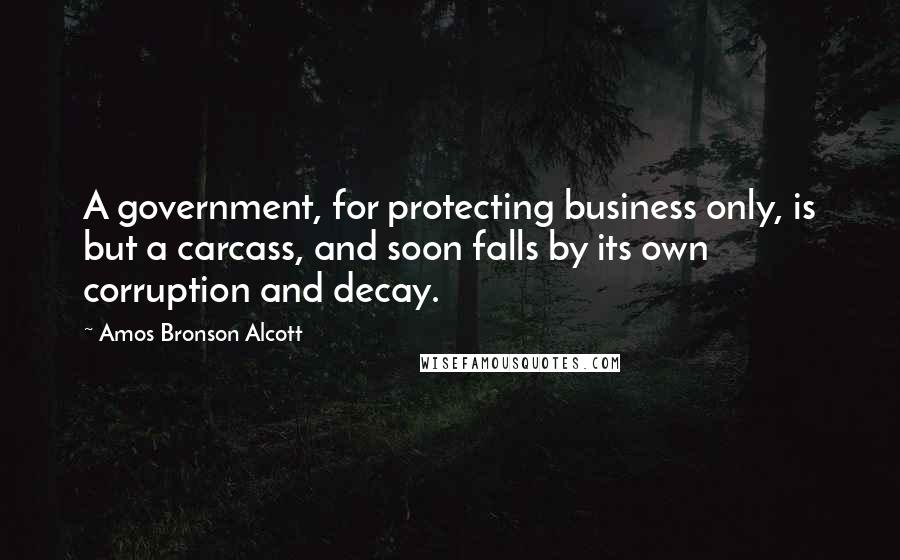 Amos Bronson Alcott Quotes: A government, for protecting business only, is but a carcass, and soon falls by its own corruption and decay.