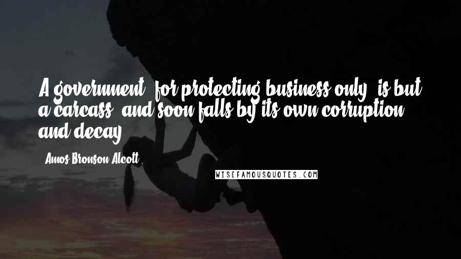 Amos Bronson Alcott Quotes: A government, for protecting business only, is but a carcass, and soon falls by its own corruption and decay.