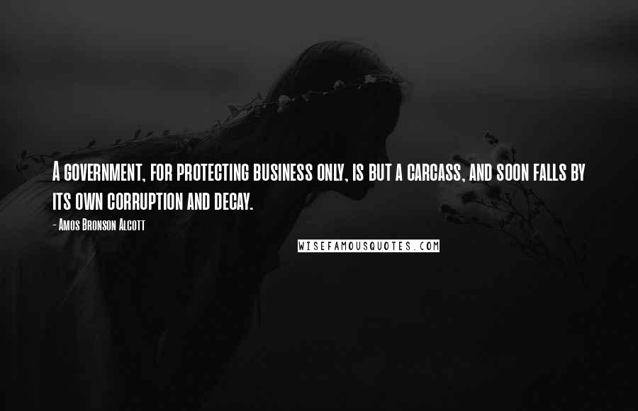 Amos Bronson Alcott Quotes: A government, for protecting business only, is but a carcass, and soon falls by its own corruption and decay.