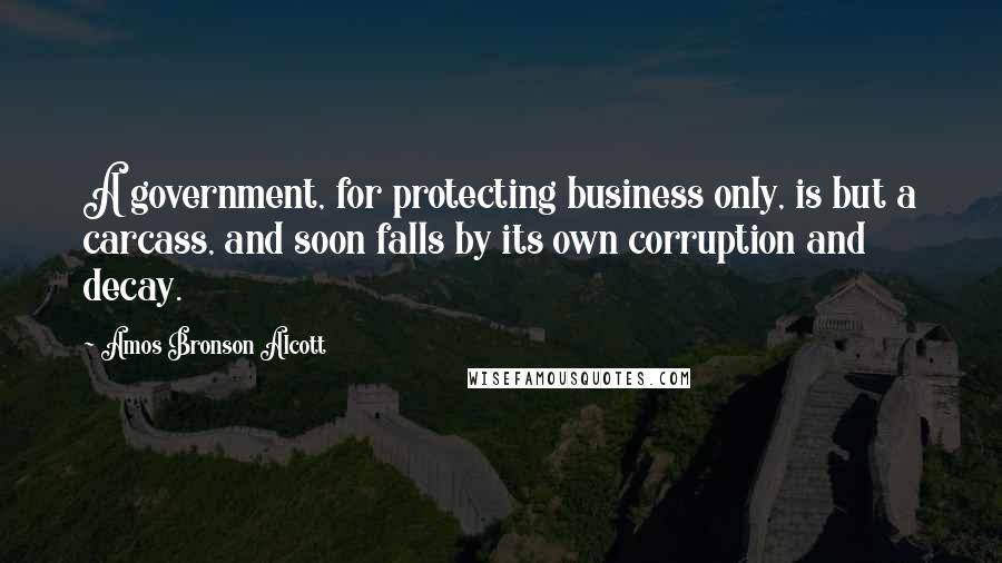 Amos Bronson Alcott Quotes: A government, for protecting business only, is but a carcass, and soon falls by its own corruption and decay.