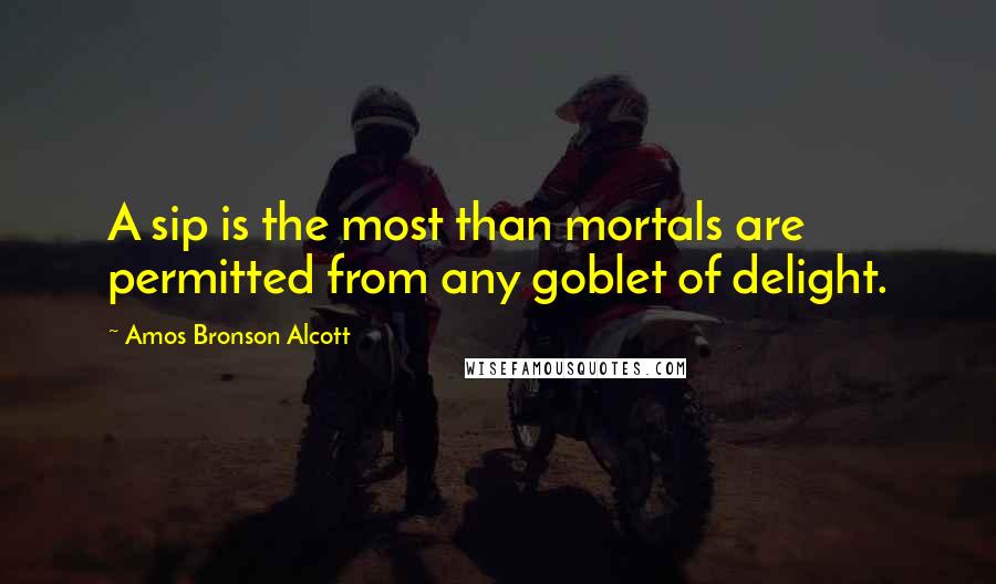 Amos Bronson Alcott Quotes: A sip is the most than mortals are permitted from any goblet of delight.