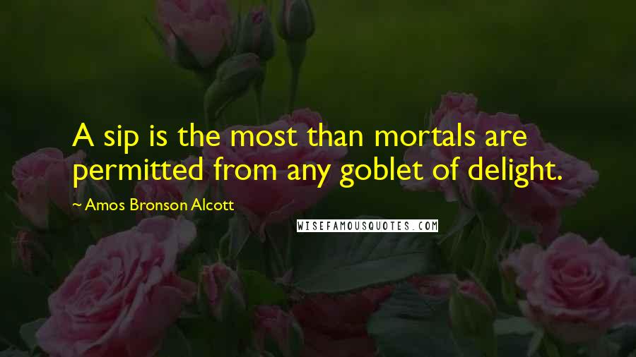 Amos Bronson Alcott Quotes: A sip is the most than mortals are permitted from any goblet of delight.