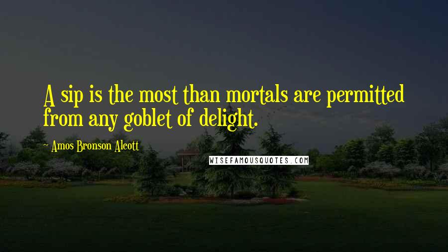 Amos Bronson Alcott Quotes: A sip is the most than mortals are permitted from any goblet of delight.