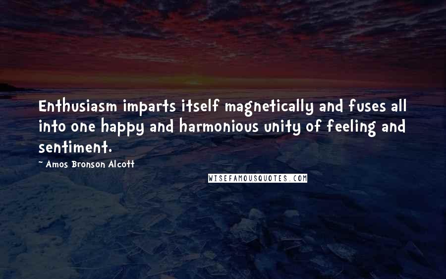 Amos Bronson Alcott Quotes: Enthusiasm imparts itself magnetically and fuses all into one happy and harmonious unity of feeling and sentiment.