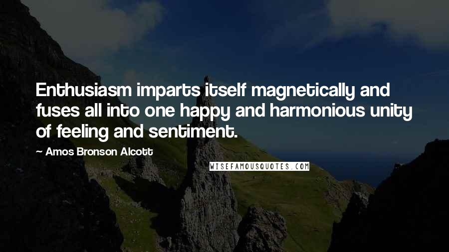 Amos Bronson Alcott Quotes: Enthusiasm imparts itself magnetically and fuses all into one happy and harmonious unity of feeling and sentiment.