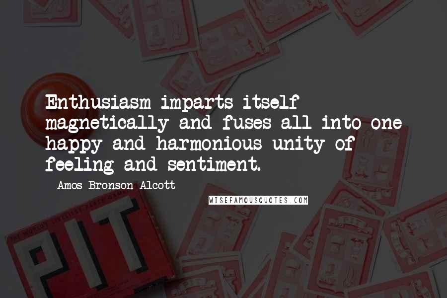 Amos Bronson Alcott Quotes: Enthusiasm imparts itself magnetically and fuses all into one happy and harmonious unity of feeling and sentiment.